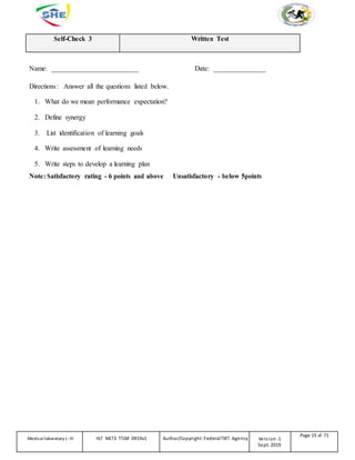 Self-Check 3 Written Test
Name: _________________________ Date: _______________
Directions: Answer all the questions listed below.
1. What do we mean performance expectation?
2. Define synergy
3. List identification of learning goals
4. Write assessment of learning needs
5. Write steps to develop a learning plan
Note: Satisfactory rating - 6 points and above Unsatisfactory - below 5points
Medicallaboratory L-III HLT MLT3 TTLM 0919v1 Author/Copyright: FederalTVET Agency Version -1
Sept. 2019
Page 15 of 71
 
