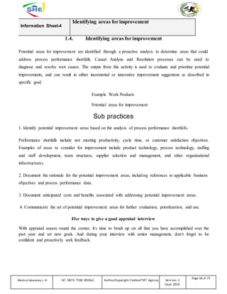 Information Sheet-4
Identifying areas forimprovement
1.4. Identifying areas forimprovement
Potential areas for improvement are identified through a proactive analysis to determine areas that could
address process performance shortfalls. Causal Analysis and Resolution processes can be used to
diagnose and resolve root causes. The output from this activity is used to evaluate and prioritize potential
improvements, and can result in either incremental or innovative improvement suggestions as described in
specific goal.
Example Work Products
Potential areas for improvement
Sub practices
1. Identify potential improvement areas based on the analysis of process performance shortfalls.
Performance shortfalls include not meeting productivity, cycle time, or customer satisfaction objectives.
Examples of areas to consider for improvement include product technology, process technology, staffing
and staff development, team structures, supplier selection and management, and other organizational
infrastructures.
2. Document the rationale for the potential improvement areas, including references to applicable business
objectives and process performance data.
3. Document anticipated costs and benefits associated with addressing potential improvement areas.
4. Communicate the set of potential improvement areas for further evaluation, prioritization, and use.
Five ways to give a good appraisal interview
With appraisal season round the corner, it‘s time to brush up on all that you have accomplished over the
past year and set new goals. And during your interview with senior management, don‘t forget to be
confident and proactively seek feedback.
Medicallaboratory L-III HLT MLT3 TTLM 0919v1 Author/Copyright: FederalTVET Agency Version -1
Sept. 2019
Page 16 of 71
 