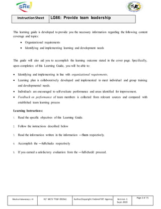 InstructionSheet LG66: Provide team leadership
This learning guide is developed to provide you the necessary information regarding the following content
coverage and topics:
 Organizational requirements
 Identifying and implementing learning and development needs
This guide will also aid you to accomplish the learning outcome stated in the cover page. Specifically,
upon completion of this Learning Guide, you will be able to:
 Identifying and implementing in line with organizational requirements.
 Learning plan is collaboratively developed and implemented to meet individual and group training
and developmental needs.
 Individuals are encouraged to self-evaluate performance and areas identified for improvement.
 Feedback on performance of team members is collected from relevant sources and compared with
established team learning process
Learning Instructions:
1. Read the specific objectives of this Learning Guide.
2. Follow the instructions described below
3. Read the information written in the information ―Sheets respectively.
4. Accomplish the ―Self-checks respectively
5. If you earned a satisfactory evaluation from the ―Self-check‖ proceed.
Medicallaboratory L-III HLT MLT3 TTLM 0919v1 Author/Copyright: FederalTVET Agency Version -1
Sept. 2019
Page 2 of 71
 