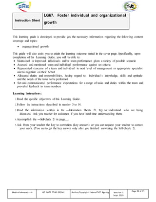 Instruction Sheet
LG67. Foster individual and organizational
growth
This learning guide is developed to provide you the necessary information regarding the following content
coverage and topics:
 organizational growth
This guide will also assist you to attain the learning outcome stated in the cover page. Specifically, upon
completion of this Learning Guide, you will be able to:
 Maintained or improved individuals and/or team performance given a variety of possible scenario
 Assessed and monitored team and individual performance against set criteria
 Represented concerns of a team and individual to next level of management or appropriate specialist
and to negotiate on their behalf
 Allocated duties and responsibilities, having regard to individual‘s knowledge, skills and aptitude
and the needs of the tasks to be performed
 Set and communicated performance expectations for a range of tasks and duties within the team and
provided feedback to team members
Learning Instructions:
1.Read the specific objectives of this Learning Guide.
2.Follow the instructions described in number 3 to 14.
3.Read the information written in the ―Information Sheets 2‖. Try to understand what are being
discussed. Ask you teacher for assistance if you have hard time understanding them.
4.Accomplish the ―Self-check 2‖ in page__.
5.Ask from your teacher the key to correction (key answers) or you can request your teacher to correct
your work. (You are to get the key answer only after you finished answering the Self-check 2).
Medicallaboratory L-III HLT MLT3 TTLM 0919v1 Author/Copyright: FederalTVET Agency Version -1
Sept. 2019
Page 22 of 71
 