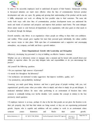 In order to be successful, employees need to understand all aspects of their business. Salespeople working
in fast-paced industries are much more effective when the lines of communication between product
development and sales are open. By gaining and growing their understanding of the product and the needs
it fulfills, salespeople can work on offering the best possible value to their customers. The same rule
works both ways: with clear lines of communication, product development teams can understand the
needs and trends of customers and prospects and improve their products much better. The same dialogue-
driven nature needs to exist between all departments of an organization, with clear goals on what needs to
be achieved through the dialogue.
Growth mentality only thrives in an organization where people are willing to share their own ambitions
and realities. When people grow together but meet their personal goals individually, the culture enables
true success stories to take place. With open lines of communication and a supportive and encouraging
atmosphere, any company can build and foster a growth mindset.
Foster Organizational Growth with Leadership and Delegation
Effectively developing key personnel is a key to building an effective business structure
Whether you are a laboratory owner or manager, take a moment and be honest with yourself about your
abilities to supervise others. Do you truly delegate tasks and responsibilities or do you micromanage the
process?
Ask yourself the following questions:
• Do you experience high turnover of personnel?
• Is morale low throughout the laboratory?
• Are technicians not motivated to make suggestions that improve workflow, quality, etc?
• Are productivity and profitability declining?
Assuming you made good hiring decisions and have a good group of people working with you, real
organizational growth comes when you realize when to nitpick and when to simply let go and delegate. A
dedicated individual delivers far more value performing in an environment of freedom than when
someone is continually looking over her/his shoulder. Let's examine this concept in relation to the four
previously stated questions:
• If employee turnover is an issue, perhaps it's due to the fact that people are not given the freedom to do
their job properly, they feel that their talents are being wasted, or they are not experiencing professional
growth. Anyone who is capable and ambitious will not continue to work in an environment where
someone causes frustration and blocks their career growth.
Medicallaboratory L-III HLT MLT3 TTLM 0919v1 Author/Copyright: FederalTVET Agency Version -1
Sept. 2019
Page 24 of 71
 