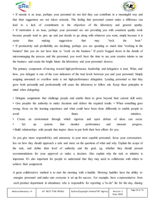 • If morale is an issue, perhaps your personnel do not feel they can contribute in a meaningful way and
that their suggestions are not taken seriously. This feeling that personnel cannot make a difference can
lead to a lack of commitment to the objectives of the laboratory and general apathy.
• If motivation is an issue, perhaps your personnel are not providing you with consistent quality work
because people tend to give up and just decide to go along with whatever you want, simply because it is
easier than making suggestions that may "rock the boat."
• If productivity and profitability are declining, perhaps you are spending so much time "working in the
business" that you do not have time to "work on the business." If you're bogged down in the details of
micromanaging the process and the personnel, you won't have the time to use your creative talents to run
the business and create the bright future the laboratory and your personnel deserve.
The primary component of moving toward high-performance leadership and delegation is trust. What, and
how, you delegate is one of the core indicators of the trust levels between you and your personnel. Simply
assigning unwanted or overflow tasks is not high-performance delegation. Leading personnel so that they
grow both personally and professionally will cause the laboratory to follow suit. Keep these principles in
mind when delegating:
• Delegate assignments that challenge people and enable them to grow beyond their current skill set(s).
• Give peoples the authority to make decisions and deliver the required results. • When something goes
wrong, focus on the learning experience and what could have been done differently to enable people to
avoid future mistakes.
• Create an environment through which vigorous and open debate of ideas can occur.
• Set up systems that monitor performance and measure progress.
• Build relationships with people that inspire them to put forth their best efforts for you.
As you give more responsibility and autonomy to your most capable personnel, focus your conversation
less on how they should approach a task and more on the questions of what and why. Explain the scope of
the task, and define their level of authority and the goal, eg, whether they should present
recommendations for your approval or make a decision. Also explain why the task or initiative is
important. It's also important for people to understand that they may need to collaborate with others to
achieve their assignment.
A great collaborative method is to start the morning with a huddle. Morning huddles have the ability to
energize personnel and make sure everyone is set up for success. For example, have a representative from
each product department in attendance who is responsible for reporting a "to-do" list for the day, sharing
Medicallaboratory L-III HLT MLT3 TTLM 0919v1 Author/Copyright: FederalTVET Agency Version -1
Sept. 2019
Page 25 of 71
 