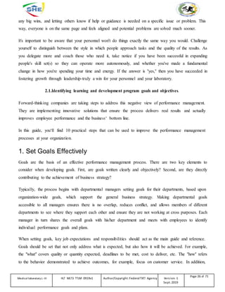 any big wins, and letting others know if help or guidance is needed on a specific issue or problem. This
way, everyone is on the same page and feels aligned and potential problems are solved much sooner.
It's important to be aware that your personnel won't do things exactly the same way you would. Challenge
yourself to distinguish between the style in which people approach tasks and the quality of the results. As
you delegate more and coach those who need it, take notice if you have been successful in expanding
people's skill set(s) so they can operate more autonomously, and whether you've made a fundamental
change in how you're spending your time and energy. If the answer is "yes," then you have succeeded in
fostering growth through leadership-truly a win for your personnel and your laboratory.
2.1.Identifying learning and development program goals and objectives.
Forward-thinking companies are taking steps to address this negative view of performance management.
They are implementing innovative solutions that ensure the process delivers real results and actually
improves employee performance and the business‘ bottom line.
In this guide, you‘ll find 10 practical steps that can be used to improve the performance management
processes at your organization.
1. Set Goals Effectively
Goals are the basis of an effective performance management process. There are two key elements to
consider when developing goals. First, are goals written clearly and objectively? Second, are they directly
contributing to the achievement of business strategy?
Typically, the process begins with departmental managers setting goals for their departments, based upon
organization-wide goals, which support the general business strategy. Making departmental goals
accessible to all managers ensures there is no overlap, reduces conflict, and allows members of different
departments to see where they support each other and ensure they are not working at cross purposes. Each
manager in turn shares the overall goals with his/her department and meets with employees to identify
individual performance goals and plans.
When setting goals, key job expectations and responsibilities should act as the main guide and reference.
Goals should be set that not only address what is expected, but also how it will be achieved. For example,
the "what" covers quality or quantity expected, deadlines to be met, cost to deliver, etc. The "how" refers
to the behavior demonstrated to achieve outcomes, for example, focus on customer service. In addition,
Medicallaboratory L-III HLT MLT3 TTLM 0919v1 Author/Copyright: FederalTVET Agency Version -1
Sept. 2019
Page 26 of 71
 