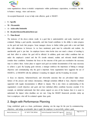 some organizations choose to include competencies within performance expectations, to reinforce the link
to business strategy, vision and mission.
An accepted framework to use to help write effective goals is SMART:
 S – Specific
 M – Measurable
 A – Achievable/Attainable
 R – Results-Oriented/Realistic/Relevant
 T – Time-Bound
The inclusion of the above criteria results in a goal that is understandable and easily visualized and
evaluated. Making a goal specific, measurable, and time bound contributes to the ability to make progress
on the goal and track that progress. Some managers choose to further define goals with a start and finish
date with milestones in between. As we have mentioned, goals must be achievable and realistic. An
unachievable goal is just that. An employee knows when he/she does not stand a chance of reaching it,
and their effort to achieve the goal will be affected. In addition, goals must reflect conditions that are
under the employee's control and the R's (results oriented, realistic and relevant) should definitely
consider these conditions. Sometimes the focus on the outcome of the goals can overshadow the necessary
steps to achieve them. Action plans to support each goal can include documentation of the steps necessary
to achieve a goal. By keeping goals relevant, a manager reinforces the importance of linking to strategic
objectives and communicating why the goal is important. Some organizations have suggested the use of
SMARTA, or SMARTR with the additional A standing for aligned and the R standing for reward.
A focus on objective, behavioral-based, and observable outcomes that are job-related helps ensure
fairness of the process and reduces discrepancy. Although sometimes difficult to hear, objective feedback
supported with regular documentation is difficult to dispute. This is also where an understanding of the
organization's overall objectives and goals and how individual efforts contribute becomes essential. If for
example, an individual understands that their actions support an area of the business then it is easier to
understand the impact when deadlines are not met. Using the SMART framework provides clarity up
front to employees who will be evaluated against these goals.
2. Begin with Performance Planning
Using established goals as a basis, performance planning sets the stage for the year by communicating
objectives, and setting an actionable plan to guide the employee to successfully achieve goals.
Medicallaboratory L-III HLT MLT3 TTLM 0919v1 Author/Copyright: FederalTVET Agency Version -1
Sept. 2019
Page 27 of 71
 