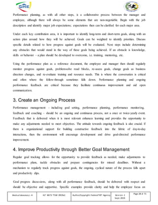 Performance planning, as with all other steps, is a collaborative process between the manager and
employee, although there will always be some elements that are non-negotiable. Begin with the job
description and identify major job expectations; expectations then can be clarified for each major area.
Under each key contribution area, it is important to identify long-term and short-term goals, along with an
action plan around how they will be achieved. Goals can be weighted to identify priorities. Discuss
specific details related to how progress against goals will be evaluated. Next steps include determining
any obstacles that would stand in the way of these goals being achieved. If an obstacle is knowledge,
skills or behavior – a plan should be developed to overcome, i.e. training, mentoring, etc.
Using the performance plan as a reference document, the employee and manager then should regularly
monitor progress against goals, problem-solve road blocks, re-assess goals, change goals as business
direction changes, and re-evaluate training and resource needs. This is where the conversation is critical
and often where the follow-through sometimes falls down. Performance planning and ongoing
performance feedback are critical because they facilitate continuous improvement and aid open
communication.
3. Create an Ongoing Process
Performance management – including goal setting, performance planning, performance monitoring,
feedback and coaching – should be an ongoing and continuous process, not a once or twice-yearly event.
Feedback that is delivered when it is most relevant enhances learning and provides the opportunity to
make any adjustments needed to meet objectives. The attitude towards ongoing feedback is also crucial. If
there is organizational support for building constructive feedback into the fabric of day-to-day
interactions, then the environment will encourage development and drive goal-directed performance
improvement.
4. Improve Productivity through Better Goal Management
Regular goal tracking allows for the opportunity to provide feedback as needed, make adjustments to
performance plans, tackle obstacles and prepare contingencies for missed deadlines. Without a
mechanism to regularly track progress against goals, the ongoing, cyclical nature of the process falls apart
and productivity dips.
Goal progress discussions, along with all performance feedback, should be delivered with respect and
should be objective and supportive. Specific examples provide clarity and help the employee focus on
Medicallaboratory L-III HLT MLT3 TTLM 0919v1 Author/Copyright: FederalTVET Agency Version -1
Sept. 2019
Page 28 of 71
 