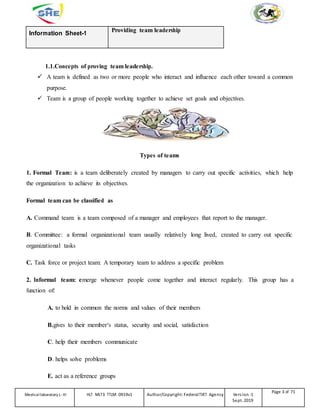 Information Sheet-1
Providing team leadership
1.1.Concepts of proving team leadership.
 A team is defined as two or more people who interact and influence each other toward a common
purpose.
 Team is a group of people working together to achieve set goals and objectives.
Types of teams
1. Formal Team: is a team deliberately created by managers to carry out specific activities, which help
the organization to achieve its objectives.
Formal team can be classified as
A. Command team: is a team composed of a manager and employees that report to the manager.
B. Committee: a formal organizational team usually relatively long lived, created to carry out specific
organizational tasks
C. Task force or project team: A temporary team to address a specific problem
2. Informal team: emerge whenever people come together and interact regularly. This group has a
function of:
A. to hold in common the norms and values of their members
B.gives to their member‘s status, security and social, satisfaction
C. help their members communicate
D. helps solve problems
E. act as a reference groups
Medicallaboratory L-III HLT MLT3 TTLM 0919v1 Author/Copyright: FederalTVET Agency Version -1
Sept. 2019
Page 3 of 71
 
