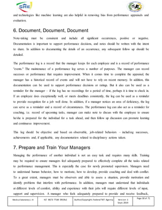 and technologies like machine learning are also helpful in removing bias from performance appraisals and
evaluation.
6. Document, Document, Document
Note-taking must be consistent and include all significant occurrences, positive or negative.
Documentation is important to support performance decisions, and notes should be written with the intent
to share. In addition to documenting the details of an occurrence, any subsequent follow up should be
detailed.
The performance log is a record that the manager keeps for each employee and is a record of performance
"events." The maintenance of a performance log serves a number of purposes. The manager can record
successes or performance that requires improvement. When it comes time to complete the appraisal, the
manager has a historical record of events and will not have to rely on recent memory. In addition, this
documentation can be used to support performance decisions or ratings. But it also can be used as a
reminder for the manager – if the log has no recordings for a period of time, perhaps it is time to check in.
If an employee does exceptionally well, or meets deadlines consistently, the log can be used as a reminder
to provide recognition for a job well done. In addition, if a manager notices an area of deficiency, the log
can serve as a reminder and a record of circumstances. The performance log can also act as a reminder for
coaching, i.e. record of upcoming tasks, manager can make note to discuss with the employee to ensure
he/she is prepared for the individual for a task ahead, and then follow up discussion can promote learning
and continuous improvement.
This log should be objective and based on observable, job-related behaviors – including successes,
achievements and, if applicable, any documentation related to disciplinary actions taken.
7. Prepare and Train Your Managers
Managing the performance of another individual is not an easy task and requires many skills. Training
may be required to ensure managers feel adequately prepared to effectively complete all the tasks related
to performance management. This is especially the case for newly promoted supervisors. Managers need
to understand human behavior, how to motivate, how to develop, provide coaching and deal with conflict.
To a great extent, managers must be observers and able to assess a situation, provide motivation and
identify problems that interfere with performance. In addition, managers must understand that individuals
at different levels of comfort, ability and experience with their jobs will require different levels of input,
support and supervision. A manager who feels adequately prepared to provide and receive feedback,
Medicallaboratory L-III HLT MLT3 TTLM 0919v1 Author/Copyright: FederalTVET Agency Version -1
Sept. 2019
Page 30 of 71
 