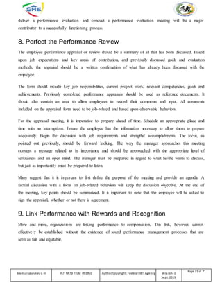 deliver a performance evaluation and conduct a performance evaluation meeting will be a major
contributor to a successfully functioning process.
8. Perfect the Performance Review
The employee performance appraisal or review should be a summary of all that has been discussed. Based
upon job expectations and key areas of contribution, and previously discussed goals and evaluation
methods, the appraisal should be a written confirmation of what has already been discussed with the
employee.
The form should include key job responsibilities, current project work, relevant competencies, goals and
achievements. Previously completed performance appraisals should be used as reference documents. It
should also contain an area to allow employees to record their comments and input. All comments
included on the appraisal form need to be job-related and based upon observable behaviors.
For the appraisal meeting, it is imperative to prepare ahead of time. Schedule an appropriate place and
time with no interruptions. Ensure the employee has the information necessary to allow them to prepare
adequately. Begin the discussion with job requirements and strengths/ accomplishments. The focus, as
pointed out previously, should be forward looking. The way the manager approaches this meeting
conveys a message related to its importance and should be approached with the appropriate level of
seriousness and an open mind. The manager must be prepared in regard to what he/she wants to discuss,
but just as importantly must be prepared to listen.
Many suggest that it is important to first define the purpose of the meeting and provide an agenda. A
factual discussion with a focus on job-related behaviors will keep the discussion objective. At the end of
the meeting, key points should be summarized. It is important to note that the employee will be asked to
sign the appraisal, whether or not there is agreement.
9. Link Performance with Rewards and Recognition
More and more, organizations are linking performance to compensation. This link, however, cannot
effectively be established without the existence of sound performance management processes that are
seen as fair and equitable.
Medicallaboratory L-III HLT MLT3 TTLM 0919v1 Author/Copyright: FederalTVET Agency Version -1
Sept. 2019
Page 31 of 71
 