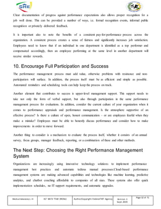 Clear documentation of progress against performance expectations also allows proper recognition for a
job well done. This can be provided a number of ways, i.e. formal recognition events, informal public
recognition or privately delivered feedback.
It is important also to note the benefits of a consistent pay-for-performance process across the
organization. A consistent process creates a sense of fairness and significantly increases job satisfaction.
Employees need to know that if an individual in one department is identified as a top performer and
compensated accordingly, then an employee performing at the same level in another department will
receive similar rewards.
10. Encourage Full Participation and Success
The performance management process must add value, otherwise problems with resistance and non-
participation will surface. In addition, the process itself must be as efficient and simple as possible.
Automated reminders and scheduling tools can help keep the process on track.
Another element that contributes to success is upper-level management support. This support needs to
take not only the form of verbal support, but also through participation in the same performance
management process for evaluations. In addition, consider the current culture of your organization when it
comes to performance appraisals and performance management. Is the atmosphere supportive of an
effective process? Is there a culture of open, honest communication – or are employees fearful when they
make a mistake? Employees must be able to honestly discuss performance and consider how to make
improvements in order to move forward.
Another thing to consider is a mechanism to evaluate the process itself, whether it consists of an annual
survey, focus groups, manager feedback, reporting, or a combination of these and other methods.
The Next Step: Choosing the Right Performance Management
System
Organizations are increasingly using innovative technology solutions to implement performance
management best practices and automate tedious manual processes.Cloud-based performance
management systems are making advanced capabilities and technologies like machine learning, predictive
analytics, and chatbot coaching affordable to companies of all sizes. These systems also offer quick
implementation schedules, no IT support requirements, and automatic upgrades.
Medicallaboratory L-III HLT MLT3 TTLM 0919v1 Author/Copyright: FederalTVET Agency Version -1
Sept. 2019
Page 32 of 71
 