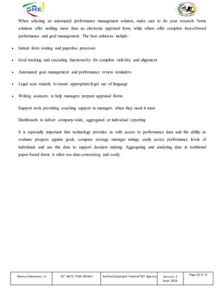 When selecting an automated performance management solution, make sure to do your research. Some
solutions offer nothing more than an electronic appraisal form, while others offer complete best-of-breed
performance and goal management. The best solutions include:
 Instant form routing and paperless processes
 Goal tracking and cascading functionality for complete visibility and alignment
 Automated goal management and performance review reminders
 Legal scan wizards to ensure appropriate/legal use of language
 Writing assistants to help managers prepare appraisal forms
Support tools providing coaching support to managers when they need it most
Dashboards to deliver company-wide, aggregated or individual reporting
It is especially important that technology provides us with access to performance data and the ability to
evaluate progress against goals, compare average manager ratings, easily access performance levels of
individuals and use this data to support decision making. Aggregating and analyzing data in traditional
paper-based forms is often too time-consuming and costly.
Medicallaboratory L-III HLT MLT3 TTLM 0919v1 Author/Copyright: FederalTVET Agency Version -1
Sept. 2019
Page 33 of 71
 