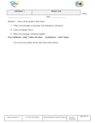 Self-Check 1 Written Test
Name:
_________________________ Date: _______________
Directions: Answer all the questions listed below.
1. What is the advantage to Encourage Full Participation and Success
2. Create an Ongoing Process
3. What is the advantage of learning together?
Note: Satisfactory rating 7 points and above Unsatisfactory - below 7points
You can ask your teacher for the copy of the correct answers
Medicallaboratory L-III HLT MLT3 TTLM 0919v1 Author/Copyright: FederalTVET Agency Version -1
Sept. 2019
Page 34 of 71
 