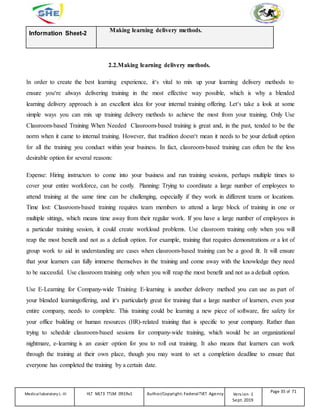 Information Sheet-2
Making learning delivery methods.
2.2.Making learning delivery methods.
In order to create the best learning experience, it‘s vital to mix up your learning delivery methods to
ensure you‘re always delivering training in the most effective way possible, which is why a blended
learning delivery approach is an excellent idea for your internal training offering. Let‘s take a look at some
simple ways you can mix up training delivery methods to achieve the most from your training. Only Use
Classroom-based Training When Needed Classroom-based training is great and, in the past, tended to be the
norm when it came to internal training. However, that tradition doesn‘t mean it needs to be your default option
for all the training you conduct within your business. In fact, classroom-based training can often be the less
desirable option for several reasons:
Expense: Hiring instructors to come into your business and run training sessions, perhaps multiple times to
cover your entire workforce, can be costly. Planning: Trying to coordinate a large number of employees to
attend training at the same time can be challenging, especially if they work in different teams or locations.
Time lost: Classroom-based training requires team members to attend a large block of training in one or
multiple sittings, which means time away from their regular work. If you have a large number of employees in
a particular training session, it could create workload problems. Use classroom training only when you will
reap the most benefit and not as a default option. For example, training that requires demonstrations or a lot of
group work to aid in understanding are cases when classroom-based training can be a good fit. It will ensure
that your learners can fully immerse themselves in the training and come away with the knowledge they need
to be successful. Use classroom training only when you will reap the most benefit and not as a default option.
Use E-Learning for Company-wide Training E-learning is another delivery method you can use as part of
your blended learningoffering, and it‘s particularly great for training that a large number of learners, even your
entire company, needs to complete. This training could be learning a new piece of software, fire safety for
your office building or human resources (HR)-related training that is specific to your company. Rather than
trying to schedule classroom-based sessions for company-wide training, which would be an organizational
nightmare, e-learning is an easier option for you to roll out training. It also means that learners can work
through the training at their own place, though you may want to set a completion deadline to ensure that
everyone has completed the training by a certain date.
Medicallaboratory L-III HLT MLT3 TTLM 0919v1 Author/Copyright: FederalTVET Agency Version -1
Sept. 2019
Page 35 of 71
 