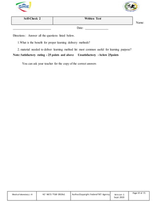 Self-Check 2 Written Test
Name:
_________________________ Date: _______________
Directions: Answer all the questions listed below.
1.What is the benefit for proper learning delivery methods?
2. material needed to deliver learning method list most common useful for learning purpose?
Note: Satisfactory rating - 25 points and above Unsatisfactory - below 25points
You can ask your teacher for the copy of the correct answers
Medicallaboratory L-III HLT MLT3 TTLM 0919v1 Author/Copyright: FederalTVET Agency Version -1
Sept. 2019
Page 37 of 71
 