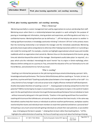 Information Sheet-3
Work place learning opportunities and coaching/ mentoring.
2.3.Work place learning opportunities and coaching/ mentoring.
What is Mentoring?
Mentoring essentially is a career management tool used by organizations to nurture and develop their staff.
Mentoring occurs when there is a relationship between two people in a work setting for the purpose of
passing on knowledge and information, sharing wisdom and experience, and offering advice and help in a
confidential manner. Mentoring therefore can be defined as: “...off-line help by one person to another in
making significant transitions in knowledge,workandor thinking” 1 the term ‘off-line’ in this context, means
that the mentoring relationship is not between the manager and the immediate subordinate. Mentoring
generally meanstogive advice andguidance to othersby either helpingnewcomerssettleinor in providing a
role model for existing staff. For example, a mentor can highlight organizational cultural issues and invisible
roadblocks which an organization chart cannot do. Mentors focus on the development of the learner, giving
time and attention beyond the extent of the manager. Development usually takes place ‘as required’, at a
pace which suits the individual. Interestingly the word ‘mentor’ has its origins in Greek mythology, when
Odysseus before setting out on a journey to Troy, entrusted the education of his son Telemachus to his old
friend Mentor, and exhorted him to ‘tell all you know’.
What is coaching?
Coaching is an informal but personal on-the-job training technique aimed at developing a persons’ skills,
knowledge and work performance. The Concise Oxford Dictionary defines coaching as: “to tutor, to train, to
give hints, toprime withfacts”Coachingusuallytakesplace between a line manager and his or her staff - it is
a key element of any manager’s role and can prove to be a highly effective method of staff development.
Anotherdescription therefore of coaching is one of: “... helping people to develop and perform to their full
potential”9While mentoringhasitsoriginsinancientGreece, coachinghas itsorigins in the world of modern
sport.On the sportingfieldaninstructortriestogetthe bestpossibleperformance fromanindividual or team
without necessarily taking part in the sport directly. “Coaches in the sporting world have fine tuned their
coachingskills toensure theirathleteswin, setrecords, orat leastachieve their best results. In the same way
that athletic coaches help their teams or individuals to achieve excellent performances, workplace coaches
need tohelptheirteams and individual team members to reach their potential and deliver a personal best”
14 Coaching is very much concerned with getting individuals to unleash their own potential, or put another
way, in bringing out the best in people. “…helping them to learn rather than teaching them…” 22 This
highlightsthe subtledistinctionof coaching- the focusof coachingisvery much aboutfacilitatingorhelping
Medicallaboratory L-III HLT MLT3 TTLM 0919v1 Author/Copyright: FederalTVET Agency Version -1
Sept. 2019
Page 38 of 71
 