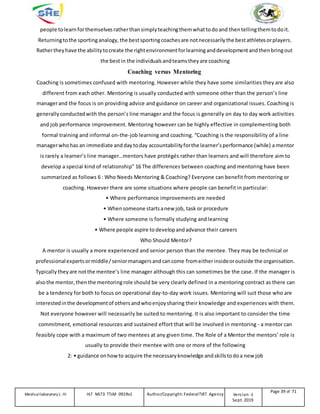 people tolearn forthemselvesratherthansimply teachingthemwhattodoand thentellingthemtodoit.
Returningtothe sportinganalogy, the bestsportingcoaches are notnecessarily the bestathletesorplayers.
Rathertheyhave the abilitytocreate the rightenvironmentforlearninganddevelopmentandthenbringout
the bestin the individualsandteamstheyare coaching
Coaching versus Mentoring
Coaching is sometimes confused with mentoring. However while they have some similarities they are also
different from each other. Mentoring is usually conducted with someone other than the person’s line
managerand the focus is on providing advice and guidance on career and organizational issues. Coaching is
generally conductedwith the person’s line manager and the focus is generally on day to day work activities
and job performance improvement. Mentoring however can be highly effective in complementing both
formal training and informal on-the-job learning and coaching. “Coaching is the responsibility of a line
managerwhohas an immediate andday today accountabilityforthe learner’sperformance (while) a mentor
is rarely a learner’s line manager…mentors have protégés rather than learners and will therefore aim to
develop a special kind of relationship” 16 The differences between coaching and mentoring have been
summarized as follows 6 : Who Needs Mentoring & Coaching? Everyone can benefit from mentoring or
coaching. However there are some situations where people can benefit in particular:
• Where performance improvements are needed
• Whensomeone startsanew job, task or procedure
• Where someone is formally studying and learning
• Where people aspire todevelopandadvance their careers
Who Should Mentor?
A mentor is usually a more experienced and senior person than the mentee. They may be technical or
professionalexpertsormiddle/seniormanagersand cancome fromeitherinsideoroutside the organisation.
Typically theyare notthe mentee’s line manager although this can sometimes be the case. If the manager is
alsothe mentor, thenthe mentoringrole should be very clearly defined in a mentoring contract as there can
be a tendency for both to focus on operational day-to-day work issues. Mentoring will suit those who are
interestedinthe developmentof othersandwhoenjoysharing their knowledge and experiences with them.
Not everyone however will necessarily be suited to mentoring. It is also important to consider the time
commitment, emotional resources and sustained effort that will be involved in mentoring - a mentor can
feasibly cope with a maximum of two mentees at any given time. The Role of a Mentor the mentors’ role is
usually to provide their mentee with one or more of the following
2: • guidance onhow to acquire the necessaryknowledge andskills todoa new job
Medicallaboratory L-III HLT MLT3 TTLM 0919v1 Author/Copyright: FederalTVET Agency Version -1
Sept. 2019
Page 39 of 71
 