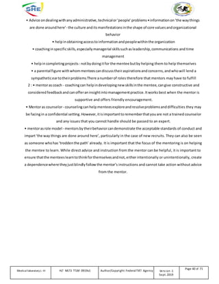 • Advice ondealingwithanyadministrative, technicalor‘people’ problems•informationon‘the waythings
are done aroundhere’- the culture anditsmanifestationsinthe shape of core valuesandorganizational
behavior
• helpin obtainingaccesstoinformationandpeoplewithinthe organization
• coachinginspecificskills, especiallymanagerial skillssuchas leadership,communications and time
management
• helpincompletingprojects- notbydoingitfor the mentee butby helping them to help themselves
• a parental figure withwhommenteescandiscusstheiraspirationsandconcerns, andwhowill lend a
sympatheticeartotheirproblemsThere anumberof roles therefore that mentors may have to fulfill
2 : • mentorascoach - coachingcan helpindevelopingnew skillsinthe mentee, cangive constructive and
considered feedbackandcanofferaninsightintomanagementpractice.Itworks best when the mentor is
supportive and offers friendly encouragement.
• Mentoras counselor- counselingcanhelp menteesexploreandresolveproblemsanddifficulties they may
be facingin a confidential setting.However, itisimportanttorememberthatyouare not a trained counselor
and any issues that you cannot handle should be passed to an expert.
• mentorasrole model - mentorsbytheirbehaviorcandemonstrate the acceptable standards of conduct and
impart‘the way things are done around here’, particularly in the case of new recruits. They can also be seen
as someone whohas‘troddenthe path’ already. It is important that the focus of the mentoring is on helping
the mentee to learn. While direct advice and instruction from the mentor can be helpful, it is important to
ensure thatthe menteeslearntothinkforthemselvesandnot, either intentionally or unintentionally, create
a dependencewhere theyjustblindlyfollow the mentor’s instructions and cannot take action without advice
from the mentor.
Medicallaboratory L-III HLT MLT3 TTLM 0919v1 Author/Copyright: FederalTVET Agency Version -1
Sept. 2019
Page 40 of 71
 