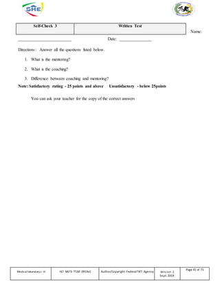 Self-Check 3 Written Test
Name:
_________________________ Date: _______________
Directions: Answer all the questions listed below.
1. What is the mentoring?
2. What is the coaching?
3. Difference between coaching and mentoring?
Note: Satisfactory rating - 25 points and above Unsatisfactory - below 25points
You can ask your teacher for the copy of the correct answers
Medicallaboratory L-III HLT MLT3 TTLM 0919v1 Author/Copyright: FederalTVET Agency Version -1
Sept. 2019
Page 41 of 71
 