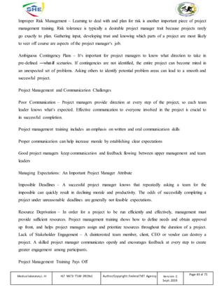 Improper Risk Management – Learning to deal with and plan for risk is another important piece of project
management training. Risk tolerance is typically a desirable project manager trait because projects rarely
go exactly to plan. Gathering input, developing trust and knowing which parts of a project are most likely
to veer off course are aspects of the project manager‘s job.
Ambiguous Contingency Plans – It‘s important for project managers to know what direction to take in
pre-defined ―what-if‖ scenarios. If contingencies are not identified, the entire project can become mired in
an unexpected set of problems. Asking others to identify potential problem areas can lead to a smooth and
successful project.
Project Management and Communication Challenges
Poor Communication – Project managers provide direction at every step of the project, so each team
leader knows what‘s expected. Effective communication to everyone involved in the project is crucial to
its successful completion.
Project management training includes an emphasis on written and oral communication skills
Proper communication can help increase morale by establishing clear expectations
Good project managers keep communication and feedback flowing between upper management and team
leaders
Managing Expectations: An Important Project Manager Attribute
Impossible Deadlines – A successful project manager knows that repeatedly asking a team for the
impossible can quickly result in declining morale and productivity. The odds of successfully completing a
project under unreasonable deadlines are generally not feasible expectations.
Resource Deprivation – In order for a project to be run efficiently and effectively, management must
provide sufficient resources. Project management training shows how to define needs and obtain approval
up front, and helps project managers assign and prioritize resources throughout the duration of a project.
Lack of Stakeholder Engagement – A disinterested team member, client, CEO or vendor can destroy a
project. A skilled project manager communicates openly and encourages feedback at every step to create
greater engagement among participants.
Project Management Training Pays Off
Medicallaboratory L-III HLT MLT3 TTLM 0919v1 Author/Copyright: FederalTVET Agency Version -1
Sept. 2019
Page 43 of 71
 