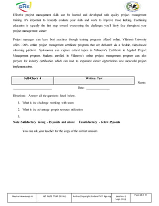 Effective project management skills can be learned and developed with quality project management
training. It‘s important to honestly evaluate your skills and work to improve those lacking. Continuing
education is typically the first step toward overcoming the challenges you‘ll likely face throughout your
project management career.
Project managers can learn best practices through training programs offered online. Villanova University
offers 100% online project management certificate programs that are delivered via a flexible, video-based
e-learning platform. Professionals can explore critical topics in Villanova‘s Certificate in Applied Project
Management program. Students enrolled in Villanova‘s online project management program can also
prepare for industry certification which can lead to expanded career opportunities and successful project
implementation.
Self-Check 4 Written Test
Name:
_________________________ Date: _______________
Directions: Answer all the questions listed below.
1. What is the challenge working with team
2. What is the advantage proper resource utilization
3.
Note: Satisfactory rating - 25 points and above Unsatisfactory - below 25points
You can ask your teacher for the copy of the correct answers
Medicallaboratory L-III HLT MLT3 TTLM 0919v1 Author/Copyright: FederalTVET Agency Version -1
Sept. 2019
Page 44 of 71
 
