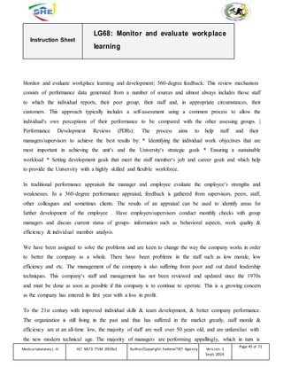 Instruction Sheet
LG68: Monitor and evaluate workplace
learning
Monitor and evaluate workplace learning and development| 360-degree feedback: This review mechanism
consists of performance data generated from a number of sources and almost always includes those staff
to which the individual reports, their peer group, their staff and, in appropriate circumstances, their
customers. This approach typically includes a self-assessment using a common process to allow the
individual‘s own perceptions of their performance to be compared with the other assessing groups. |
Performance Development Reviews (PDRs): The process aims to help staff and their
managers/supervisors to achieve the best results by: * Identifying the individual work objectives that are
most important in achieving the unit‘s and the University‘s strategic goals * Ensuring a sustainable
workload * Setting development goals that meet the staff member‘s job and career goals and which help
to provide the University with a highly skilled and flexible workforce.
In traditional performance appraisals the manager and employee evaluate the employee‘s strengths and
weaknesses. In a 360-degree performance appraisal, feedback is gathered from supervisors, peers, staff,
other colleagues and sometimes clients. The results of an appraisal can be used to identify areas for
further development of the employee . Have employers/supervisors conduct monthly checks with group
managers and discuss current status of groups- information such as behavioral aspects, work quality &
efficiency & individual member analysis.
We have been assigned to solve the problems and are keen to change the way the company works in order
to better the company as a whole. There have been problems in the staff such as low morale, low
efficiency and etc. The management of the company is also suffering from poor and out dated leadership
techniques. This company‘s staff and management has not been reviewed and updated since the 1970s
and must be done as soon as possible if this company is to continue to operate. This is a growing concern
as the company has entered its first year with a loss in profit.
To the 21st century with improved individual skills & team development, & better company performance.
The organization is still living in the past and thus has suffered in the market greatly, staff morale &
efficiency are at an all-time low, the majority of staff are well over 50 years old, and are unfamiliar with
the new modern technical age. The majority of managers are performing appallingly, which in turn is
Medicallaboratory L-III HLT MLT3 TTLM 0919v1 Author/Copyright: FederalTVET Agency Version -1
Sept. 2019
Page 45 of 71
 