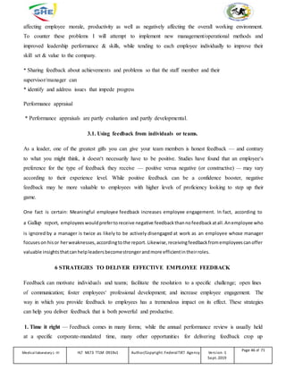 affecting employee morale, productivity as well as negatively affecting the overall working environment.
To counter these problems I will attempt to implement new management/operational methods and
improved leadership performance & skills, while tending to each employee individually to improve their
skill set & value to the company.
* Sharing feedback about achievements and problems so that the staff member and their
supervisor/manager can
* identify and address issues that impede progress
Performance appraisal
* Performance appraisals are partly evaluation and partly developmental.
3.1. Using feedback from individuals or teams.
As a leader, one of the greatest gifts you can give your team members is honest feedback — and contrary
to what you might think, it doesn‘t necessarily have to be positive. Studies have found that an employee‘s
preference for the type of feedback they receive — positive versus negative (or constructive) — may vary
according to their experience level. While positive feedback can be a confidence booster, negative
feedback may be more valuable to employees with higher levels of proficiency looking to step up their
game.
One fact is certain: Meaningful employee feedback increases employee engagement. In fact, according to
a Gallup report, employeeswouldprefertoreceive negative feedbackthannofeedbackatall.Anemployee who
is ignored by a manager is twice as likely to be actively disengaged at work as an employee whose manager
focuseson hisor herweaknesses, accordingtothe report. Likewise, receivingfeedbackfromemployeescanoffer
valuable insightsthatcanhelpleaders becomestrongerandmore efficientintheirroles.
6 STRATEGIES TO DELIVER EFFECTIVE EMPLOYEE FEEDBACK
Feedback can motivate individuals and teams; facilitate the resolution to a specific challenge; open lines
of communication; foster employees‘ professional development; and increase employee engagement. The
way in which you provide feedback to employees has a tremendous impact on its effect. These strategies
can help you deliver feedback that is both powerful and productive.
1. Time it right — Feedback comes in many forms; while the annual performance review is usually held
at a specific corporate-mandated time, many other opportunities for delivering feedback crop up
Medicallaboratory L-III HLT MLT3 TTLM 0919v1 Author/Copyright: FederalTVET Agency Version -1
Sept. 2019
Page 46 of 71
 