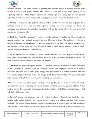 throughout the year. Grab them! Feedback is generally most effective when it is delivered when the event
or issue is fresh in both parties‘ memory. One caveat: It is not wise to vent anger under a veil of
―providing feedback.‖ When negative emotions are running high, it is usually best to allow yourself
ample time to cool down before meeting with an employee to ensure a productive feedback session.
2. Prepare — Employees take feedback seriously, and so should you. Take the time to prepare for a
feedback session as you would any other important meeting. Use facts, examples and statistics to
substantiate your references to particularly outstanding work on the positive side, or to issues in need of
attention on the negative side.
3. Ditch the “sandwich approach” — once a popular technique to cushion the blow of delivering
negative feedback, the sandwich approach has now fallen out of favor. This technique — slipping a
criticism in between two compliments — has been recognized for its faults. For starters, employees see
right through it. When served as a way to make it easier to digest negative feedback, praise is diluted.
Second, delaying the inevitable evokes anxiety.
If you are meeting with an employee to deliver negative feedback, be direct: ―Jay, as we both know,
things haven‘t been running very smoothly lately. Let‘s see if we can address the problem together.‖ In
order to provide effective feedback, make sure it is authentic.
4. Understand the power of negative feedback — Research conducted by Professor Andrew Miner (then
of the University of Minnesota) and his colleagues showed that employees reacted to a negative
interaction with their boss six times more strongly than they reacted to a positive interaction with their
boss. Clearly, negative feedback packs a far stronger punch than positive feedback. As such, leaders need
to be cognizant of its effects on an employee‘s well-being and productivity.
When you do have to deliver negative feedback, when possible, do so in person (versus via email).
Approach the issue as a challenge to conquer together, exploring causes and possible solutions. A less
punitive tone to the conversation will decrease the likelihood that it will feel like a personal attack — and
will likely yield greater results.
5. But don’t assume that everyone wants only positive feedback — Research has found that while
novices prefer positive feedback, once people become experts in a subject area, they prefer negative
feedback. The reason: Positive feedback provides encouragement to novices, who may lack confidence
when starting a new venture (in the study, subjects were learning to speak a foreign language). By
Medicallaboratory L-III HLT MLT3 TTLM 0919v1 Author/Copyright: FederalTVET Agency Version -1
Sept. 2019
Page 47 of 71
 