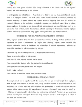 contrast, those with greater expertise were already committed to the venture and felt that negative
feedback was more instrumental to their progress.
6. Avoid gender (and other) biases — As evolved as we think we are, one place gender bias still rears its
head is in employee feedback. The Wall Street Journal recently reported on research conducted by
Stanford University‘s Clayman Institute for Gender Research, suggesting that men and women are
evaluated differently in the workplace. ―Specifically, managers are significantly more likely to critique
female employees for coming on too strong, and their accomplishments are more likely than men‘s to be
seen as the result of team, rather than individual, efforts,‖ according to the research. Effective employee
feedback is based on equal standards fairly applied across gender lines, age brackets and races.
GUIDELINES FOR DELIVERING CONSTRUCTIVE CRITICISM
Often, negative feedback takes the form of constructive criticism. As Gregg Walker, professor in the
Department of Speech Communication at Oregon State University, explains, critical feedback can
promote constructive growth in individuals and relationships if handled appropriately. Following are
some of his guidelines for offering constructive criticism:
Understand why you are offering criticism. (Is it appropriate/constructive?)
Engage in perspective-taking or role reversal.
Offer criticism of the person‘s behavior, not the person.
Focus on a particular situation rather than a general or abstract behavior.
Direct your criticism to the present rather than the past.
Avoid ―critical overload.‖
Focus criticism on behaviors that the other person can change.
FEEDBACK IS A TWO-WAY STREET
Receiving feedback can be equally valuable for leaders, who can gain powerful insights from employees.
While it might seem awkward to turn the tables, asking your team members to provide feedback on your
performance as a leader can help you strengthen your performance. A couple of ways to pose this
question without making anyone feel uncomfortable is to ask: ―How can I make your job easier?‖ or
―What type of support could I offer to help you perform your job better?‖ Another is to give your team
members an anonymous survey (let‘s face it: not many employees would be bold enough to air a beef if
their name was attached to it).
Medicallaboratory L-III HLT MLT3 TTLM 0919v1 Author/Copyright: FederalTVET Agency Version -1
Sept. 2019
Page 48 of 71
 