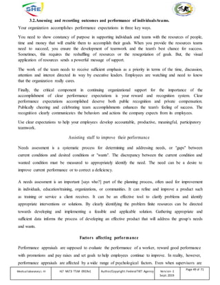 3.2.Assessing and recording outcomes and performance of individuals/teams.
Your organization accomplishes performance expectations in three key ways.
You need to show constancy of purpose in supporting individuals and teams with the resources of people,
time and money that will enable them to accomplish their goals. When you provide the resources teams
need to succeed, you ensure the development of teamwork and the team's best chance for success.
Sometimes, this requires the reshuffling of resources or the renegotiation of goals. But, the visual
application of resources sends a powerful message of support.
The work of the team needs to receive sufficient emphasis as a priority in terms of the time, discussion,
attention and interest directed its way by executive leaders. Employees are watching and need to know
that the organization really cares.
Finally, the critical component in continuing organizational support for the importance of the
accomplishment of clear performance expectations is your reward and recognition system. Clear
performance expectations accomplished deserve both public recognition and private compensation.
Publically cheering and celebrating team accomplishments enhances the team's feeling of success. The
recognition clearly communicates the behaviors and actions the company expects from its employees.
Use clear expectations to help your employees develop accountable, productive, meaningful, participatory
teamwork.
Assisting staff to improve their performance
Needs assessment is a systematic process for determining and addressing needs, or "gaps" between
current conditions and desired conditions or "wants". The discrepancy between the current condition and
wanted condition must be measured to appropriately identify the need. The need can be a desire to
improve current performance or to correct a deficiency.
A needs assessment is an important [says who?] part of the planning process, often used for improvement
in individuals, education/training, organizations, or communities. It can refine and improve a product such
as training or service a client receives. It can be an effective tool to clarify problems and identify
appropriate interventions or solutions. By clearly identifying the problem finite resources can be directed
towards developing and implementing a feasible and applicable solution. Gathering appropriate and
sufficient data informs the process of developing an effective product that will address the group‘s needs
and wants.
Factors affecting performance
Performance appraisals are supposed to evaluate the performance of a worker, reward good performance
with promotions and pay raises and set goals to help employees continue to improve. In reality, however,
performance appraisals are affected by a wide range of psychological factors. Even when supervisors are
Medicallaboratory L-III HLT MLT3 TTLM 0919v1 Author/Copyright: FederalTVET Agency Version -1
Sept. 2019
Page 49 of 71
 