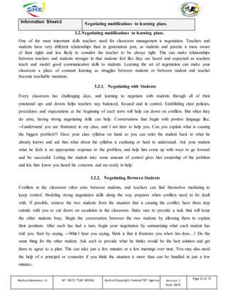 Information Sheet-2 Negotiating modifications to learning plans.
3.2.Negotiating modifications to learning plans.
One of the most important skills teachers need for classroom management is negotiation. Teachers and
students have very different relationships than in generations past, as students and parents is more aware
of their rights and less likely to consider the teacher to be always right. This can make relationships
between teachers and students stronger in that students feel like they are heard and respected as teachers
teach and model good communication skills to students. Learning the art of negotiation can make your
classroom a place of constant learning as struggles between students or between student and teacher
become teachable moments.
3.2.1. Negotiating with Students
Every classroom has challenging days, and learning to negotiate with students through all of their
emotional ups and downs helps teachers stay balanced, focused and in control. Establishing clear policies,
procedures and expectations at the beginning of each term will help cut down on conflicts. But when they
do arise, having strong negotiating skills can help. Conversations that begin with positive language like,
―
I understand you are frustrated in my class, and I am here to help you. Can you explain what is causing
the biggest problem?‖ Have your class syllabus on hand so you can refer the student back to what he
already knows and ask him what about the syllabus is confusing or hard to understand. Ask your student
what he feels is an appropriate response to the problem, and help him come up with ways to go forward
and be successful. Letting the student take some amount of control gives him ownership of the problem
and lets him know you heard his concerns and are ready to help.
3.2.2. Negotiating Between Students
Conflicts in the classroom often arise between students, and teachers can find themselves mediating to
keep control. Modeling strong negotiation skills along the way prepares when conflicts need to be dealt
with. If possible, remove the two students from the situation that is causing the conflict; have them step
outside with you to cut down on escalation in the classroom. Make sure to provide a task that will keep
the other students busy. Begin the conversation between the two students by allowing them to explain
their positions. After each has had a turn, begin your negotiation by summarizing what each student has
told you. Start by saying, ―What I hear you saying, Mark is that it frustrates you when Jim does…‖ Do the
same thing for the other student. Ask each to provide what he thinks would be the best solution and get
them to agree to a plan. This can take just a few minutes or a few meetings over time. You may also need
the help of a principal or counselor if you think the situation is more than can be handled in just a few
minutes.
Medicallaboratory L-III HLT MLT3 TTLM 0919v1 Author/Copyright: FederalTVET Agency Version -1
Sept. 2019
Page 51 of 71
 
