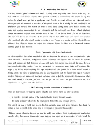 3.2.3. Negotiating with Parents
Teaching requires good communication skills, including when negotiating with parents when they feel
their child has been treated unjustly. Make yourself available to communicate with parents at any time
during the school year, not just at conference time. Provide an e-mail address and voice-mail number
where you can be contacted at any time. When parents come in for a meeting, be sure you have all the
information you provided the student on hand to show them. Letting them know that all students have
equal and multiple opportunities to get information and be successful can defuse difficult situations.
Always use positive language when speaking about a child. Let the parents know you are on their child‘s
side and want her to be successful. If the parents still feel their child needs some special consideration,
offer additional help, after-school tutoring or testing to see if there is a learning problem. Be flexible and
willing to hear what the parents are saying, and negotiate changes in things such as homework amounts
and time given in class to work.
3.2.4. Negotiating with Other Professionals
An often surprising place where negotiation skills are important for teachers is when communicating with
other educators. Classrooms, multipurpose rooms, computers and supplies must be shared in equitable
ways, and teachers can find themselves at odds with each other during busy times of the year. To keep
professional relationships positive, learn to communicate in encouraging ways during staff meetings. Find
ways to be flexible when scheduling field trips, assemblies and class parties. Be a leader when it comes to
helping others find ways to compromise, and use your negotiation skills to mediate and support whenever
possible. Teachers are human and can have bad days. Learn to look for opportunities to encourage others
and make friends of everyone you can. This will get you the respect of your co-workers and more
opportunities to negotiate and solve problems.
3.3.Maintaining records and reports of competence
There are many reasons for keeping records in health care, but two stands out above all others:
 to compile a complete record of the patient‘s/client‘s journey through services
 To enable continuity of care for the patient/client both within and between services.
The records we keep in health care need to be clear, accurate, honest and timely (meaning they should be
written as near as possible to the actual time of occurrence of the events they describe).
Different means of record-keeping are used in health care settings. Some workplaces use hand-written
records, others have moved to computer-based systems, and many use a combination of both. You‘ll be
Medicallaboratory L-III HLT MLT3 TTLM 0919v1 Author/Copyright: FederalTVET Agency Version -1
Sept. 2019
Page 52 of 71
 