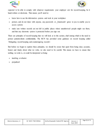 expected to be able to comply with whatever requirements your employer sets for record-keeping, be it
hand-written or electronic. That means you‘ll need to:
 know how to use the information systems and tools in your workplace
 protect, and do not share with anyone, any passwords or ‗Smartcards‘ given to you to enable you to
access systems
 make sure written records are not left in public places where unauthorised people might see them,
and that any electronic system is protected before you sign out.
There are principles of record-keeping that we will look at in this section, chief among which is the need to
protect patients/clients confidentiality. The RCN has provided some guidance on record keeping called
`Delegating record keeping and countersigning records‘.
But before we begin to explore these principles, we should be aware that apart from being clear, accurate,
honest and timely about what we write, we also need to be careful. This means we have to ensure that
nothing we write is, or could be interpreted as being:
 insulting or abusive
 prejudiced
Medicallaboratory L-III HLT MLT3 TTLM 0919v1 Author/Copyright: FederalTVET Agency Version -1
Sept. 2019
Page 53 of 71
 
