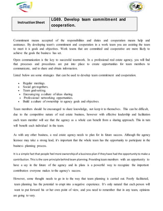 InstructionSheet
LG69. Develop team commitment and
cooperation.
Commitment means accepted of the responsibilities and duties and cooperation means help and
assistance. By developing team‘s commitment and cooperation in a work team you are assisting the team
to meet it is goals and objectives. Work teams that are committed and cooperative are more likely to
achieve the goals the business has set.
Open communication is the key to successful teamwork. In a professional real estate agency, you will find
that processes and procedures are put into place to create opportunities for team members to
communicate, and to share and obtain information.
Listed below are some strategies that can be used to develop team commitment and cooperation.
 Regular meetings.
 Social get-togethers.
 Team goal-setting.
Encouraging a culture of ideas sharing.
Professional networking opportunities.
 Build a culture of ownership to agency goals and objectives.
Team members should be encouraged to share knowledge, not keep it to themselves. This can be difficult,
due to the competitive nature of real estate business, however with effective leadership and facilitation
each team member will see that the agency as a whole can benefit from a sharing approach. This in turn
will benefit each individual in the team.
As with any other business, a real estate agency needs to plan for its future success. Although the agency
licensee may take a strong lead, it‘s important that the whole team has the opportunity to participate in the
business planning process.
It is a simple fact that people feel more ownership of a business plan if theyhave had the opportunityto make a
contribution. This is the core principle behind team planning. Providing team members with an opportunity to
have a say in the future of the agency and its plans is a powerful way to recognize the important
contribution everyone makes to the agency‘s success.
However, some thought needs to go in to the way that team planning is carried out. Poorly facilitated,
team planning has the potential to erupt into a negative experience. It‘s only natural that each person will
want to put forward his or her own point of view, and you need to remember that in any team, opinions
are going to vary.
 