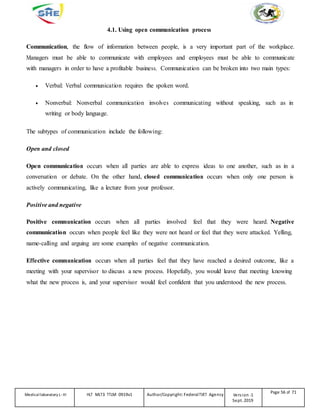 4.1. Using open communication process
Communication, the flow of information between people, is a very important part of the workplace.
Managers must be able to communicate with employees and employees must be able to communicate
with managers in order to have a profitable business. Communication can be broken into two main types:
 Verbal: Verbal communication requires the spoken word.
 Nonverbal: Nonverbal communication involves communicating without speaking, such as in
writing or body language.
The subtypes of communication include the following:
Open and closed
Open communication occurs when all parties are able to express ideas to one another, such as in a
conversation or debate. On the other hand, closed communication occurs when only one person is
actively communicating, like a lecture from your professor.
Positive and negative
Positive communication occurs when all parties involved feel that they were heard. Negative
communication occurs when people feel like they were not heard or feel that they were attacked. Yelling,
name-calling and arguing are some examples of negative communication.
Effective communication occurs when all parties feel that they have reached a desired outcome, like a
meeting with your supervisor to discuss a new process. Hopefully, you would leave that meeting knowing
what the new process is, and your supervisor would feel confident that you understood the new process.
Medicallaboratory L-III HLT MLT3 TTLM 0919v1 Author/Copyright: FederalTVET Agency Version -1
Sept. 2019
Page 56 of 71
 