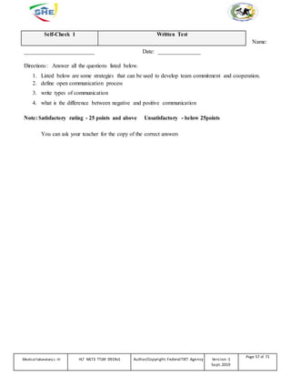 Self-Check 1 Written Test
Name:
_________________________ Date: _______________
Directions: Answer all the questions listed below.
1. Listed below are some strategies that can be used to develop team commitment and cooperation.
2. define open communication process
3. write types of communication
4. what is the difference between negative and positive communication
Note: Satisfactory rating - 25 points and above Unsatisfactory - below 25points
You can ask your teacher for the copy of the correct answers
Medicallaboratory L-III HLT MLT3 TTLM 0919v1 Author/Copyright: FederalTVET Agency Version -1
Sept. 2019
Page 57 of 71
 