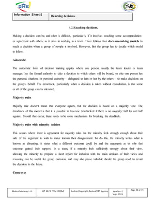 Information Sheet-2 Reaching decisions.
4.2.Reaching decisions.
Making a decision can be, and often is difficult, particularly if it involves reaching some accommodation
or agreement with others, as it does in working in a team. There follows four decision-making models to
reach a decision when a group of people is involved. However, first the group has to decide which model
to follow.
Autocratic
The autocratic form of decision making applies where one person, usually the team leader or team
manager, has the formal authority to take a decision to which others will be bound, or else one person has
the personal charisma or personal authority – delegated to him or her by the others – to make decisions on
the group‘s behalf. The drawback, particularly when a decision is taken without consultation, is that some
or all of the group can be alienated.
Majority rules
Majority rule doesn‘t mean that everyone agrees, but the decision is based on a majority vote. The
drawback of this model is that it is possible to become deadlocked if there is no majority: half for and half
against. Should that occur, there needs to be some mechanism for breaking the deadlock.
Majority rules with minority opinion
This occurs where there is agreement for majority rules but the minority feels strongly enough about their
side of the argument to wish to make known their disagreement. To do this, the minority writes what is
known as dissenting: it states what a different outcome could be and the arguments as to why that
outcome gained their support. In a team, if a minority feels sufficiently strongly about their view,
allowing the minority to prepare a short report for inclusion with the main decision of their views and
reasoning can be useful for group cohesion, and may also prove valuable should the group need to revisit
the decision in the future.
Consensus
Medicallaboratory L-III HLT MLT3 TTLM 0919v1 Author/Copyright: FederalTVET Agency Version -1
Sept. 2019
Page 58 of 71
 
