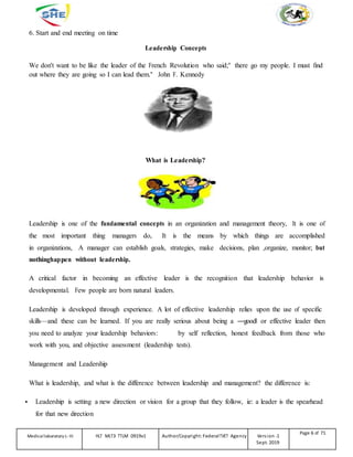 6. Start and end meeting on time
Leadership Concepts
We don't want to be like the leader of the French Revolution who said;" there go my people. I must find
out where they are going so I can lead them." John F. Kennedy
What is Leadership?
Leadership is one of the fundamental concepts in an organization and management theory, It is one of
the most important thing managers do, It is the means by which things are accomplished
in organizations, A manager can establish goals, strategies, make decisions, plan ,organize, monitor; but
nothinghappen without leadership.
A critical factor in becoming an effective leader is the recognition that leadership behavior is
developmental. Few people are born natural leaders.
Leadership is developed through experience. A lot of effective leadership relies upon the use of specific
skills—and these can be learned. If you are really serious about being a ―good‖ or effective leader then
you need to analyze your leadership behaviors: by self reflection, honest feedback from those who
work with you, and objective assessment (leadership tests).
Management and Leadership
What is leadership, and what is the difference between leadership and management? the difference is:
 Leadership is setting a new direction or vision for a group that they follow, ie: a leader is the spearhead
for that new direction
Medicallaboratory L-III HLT MLT3 TTLM 0919v1 Author/Copyright: FederalTVET Agency Version -1
Sept. 2019
Page 6 of 71
 
