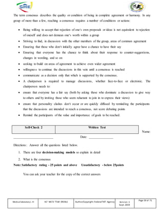 The term consensus describes the quality or condition of being in complete agreement or harmony. In any
group of more than a few, reaching a consensus requires a number of conditions or actions:
 Being willing to accept that rejection of one‘s own proposals or ideas is not equivalent to rejection
of oneself and does not demean one‘s worth within a group
 Striving to find, in discussion with the other members of the group, areas of common agreement
 Ensuring that those who don‘t initially agree have a chance to have their say
 Ensuring that everyone has the chance to think about their response to counter-suggestions,
changes in wording, and so on
 seeking to build on areas of agreement to achieve even wider agreement
 willingness to continue the discussions in this vein until a consensus is reached
 communicate as a decision only that which is supported by the consensus.
 A chairperson is required to manage discussions, whether face-to-face or electronic. The
chairperson needs to:
 ensure that everyone has a fair say (both by asking those who dominate a discussion to give way
to others and by inviting those who seem reluctant to join in to express their views)
 ensure that personality clashes don‘t occur or are quickly diffused by reminding the participants
that the discussions are intended to reach a consensus, not score debating points
 Remind the participants of the value and importance of goals to be reached.
Self-Check 2 Written Test
Name:
_________________________ Date: _______________
Directions: Answer all the questions listed below.
1. There are four decision-making models so explain in detail
2. What is the consensus
Note: Satisfactory rating - 25 points and above Unsatisfactory - below 25points
You can ask your teacher for the copy of the correct answers
Medicallaboratory L-III HLT MLT3 TTLM 0919v1 Author/Copyright: FederalTVET Agency Version -1
Sept. 2019
Page 59 of 71
 