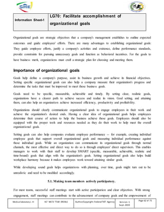 Information Sheet-1
LG70: Facilitate accomplishment of
organizational goals
Organizational goals are strategic objectives that a company's management establishes to outline expected
outcomes and guide employees' efforts. There are many advantages to establishing organizational goals:
They guide employee efforts, justify a company's activities and existence, define performance standards,
provide constraints for pursuing unnecessary goals and function as behavioral incentives. For the goals to
have business merit, organizations must craft a strategic plan for choosing and meeting them.
Importance of organizational goals
Goals help define a company's purpose, assist its business growth and achieve its financial objectives.
Setting specific organizational goals can also help a company measure their organization's progress and
determine the tasks that must be improved to meet those business goals.
Goals need to be specific, measurable, achievable and timely. By setting clear, realistic goals,
organizations have a clearer path to achieve success and realize its vision. Goal setting, and attaining
them, can also help an organization achieve increased efficiency, productivity and profitability.
Organizations should clearly communicate organizational goals to engage employees in their work and
achieve the organization's desired ends. Having a clear idea of organizational goals helps employees
determine their course of action to help the business achieve those goals. Employees should also be
equipped with the proper tools and resources needed as they do their work to help meet the overall
organizational goals.
Setting goals can also help companies evaluate employee performance -- for example, creating individual
employee goals that support overall organizational goals and measuring individual performance against
those individual goals. While an organization can communicate its organizational goals through normal
channels, the most effective and direct way to do so is through employees' direct supervisors. This enables
managers to work with their staff to develop SMART (specific, measurable, achievable, realistic and
time-bound) goals that align with the organization's goals. Setting organizational goals also helps build
workplace harmony because it makes employees work toward attaining similar goals.
While developing sound goals helps organizations with planning, over time, goals might turn out to be
unrealistic and need to be modified accordingly.
5.1. Making team members actively participatory.
For most teams, successful staff meetings start with active participation and clear objectives. With strong
engagement, staff meetings can contribute to the advancement of company goals and the empowerment of
Medicallaboratory L-III HLT MLT3 TTLM 0919v1 Author/Copyright: FederalTVET Agency Version -1
Sept. 2019
Page 62 of 71
 
