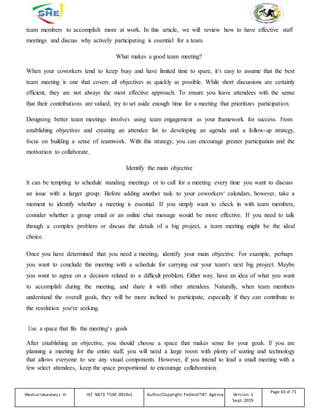 team members to accomplish more at work. In this article, we will review how to have effective staff
meetings and discuss why actively participating is essential for a team.
What makes a good team meeting?
When your coworkers tend to keep busy and have limited time to spare, it‘s easy to assume that the best
team meeting is one that covers all objectives as quickly as possible. While short discussions are certainly
efficient, they are not always the most effective approach. To ensure you leave attendees with the sense
that their contributions are valued, try to set aside enough time for a meeting that prioritizes participation.
Designing better team meetings involves using team engagement as your framework for success. From
establishing objectives and creating an attendee list to developing an agenda and a follow-up strategy,
focus on building a sense of teamwork. With this strategy, you can encourage greater participation and the
motivation to collaborate.
Identify the main objective
It can be tempting to schedule standing meetings or to call for a meeting every time you want to discuss
an issue with a larger group. Before adding another task to your coworkers‘ calendars, however, take a
moment to identify whether a meeting is essential. If you simply want to check in with team members,
consider whether a group email or an online chat message would be more effective. If you need to talk
through a complex problem or discuss the details of a big project, a team meeting might be the ideal
choice.
Once you have determined that you need a meeting, identify your main objective. For example, perhaps
you want to conclude the meeting with a schedule for carrying out your team‘s next big project. Maybe
you want to agree on a decision related to a difficult problem. Either way, have an idea of what you want
to accomplish during the meeting, and share it with other attendees. Naturally, when team members
understand the overall goals, they will be more inclined to participate, especially if they can contribute to
the resolution you‘re seeking.
Use a space that fits the meeting‘s goals
After establishing an objective, you should choose a space that makes sense for your goals. If you are
planning a meeting for the entire staff, you will need a large room with plenty of seating and technology
that allows everyone to see any visual components. However, if you intend to lead a small meeting with a
few select attendees, keep the space proportional to encourage collaboration.
Medicallaboratory L-III HLT MLT3 TTLM 0919v1 Author/Copyright: FederalTVET Agency Version -1
Sept. 2019
Page 63 of 71
 