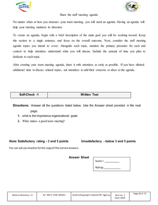 Share the staff meeting agenda
No matter when or how you structure your team meeting, you will need an agenda. Having an agenda will
help your meeting maintain its direction.
To create an agenda, begin with a brief description of the main goal you will be working toward. Keep
this section to a single sentence, and focus on the overall outcome. Next, consider the staff meeting
agenda topics you intend to cover. Alongside each topic, mention the primary presenter for each and
context to help attendees understand what you will discuss. Include the amount of time you plan to
dedicate to each topic.
After creating your team meeting agenda, share it with attendees as early as possible. If you have allotted
additional time to discuss related topics, ask attendees to add their concerns or ideas to the agenda.
Self-Check -1 Written Test
Directions: Answer all the questions listed below. Use the Answer sheet provided in the next
page:
1. what is the importance organizational goals
2. What makes a good team meeting?
Note: Satisfactory rating - 3 and 5 points Unsatisfactory - below 3 and 5 points
You can ask youteacherforthe copy of the correctanswers.
Answer Sheet
Score = ___________
Rating:____________
Medicallaboratory L-III HLT MLT3 TTLM 0919v1 Author/Copyright: FederalTVET Agency Version -1
Sept. 2019
Page 65 of 71
 
