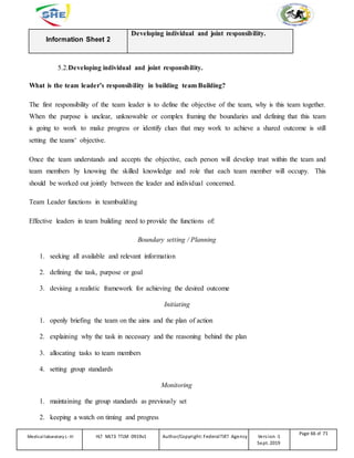 Information Sheet 2
Developing individual and joint responsibility.
5.2.Developing individual and joint responsibility.
What is the team leader’s responsibility in building team Building?
The first responsibility of the team leader is to define the objective of the team, why is this team together.
When the purpose is unclear, unknowable or complex framing the boundaries and defining that this team
is going to work to make progress or identify clues that may work to achieve a shared outcome is still
setting the teams‘ objective.
Once the team understands and accepts the objective, each person will develop trust within the team and
team members by knowing the skilled knowledge and role that each team member will occupy. This
should be worked out jointly between the leader and individual concerned.
Team Leader functions in teambuilding
Effective leaders in team building need to provide the functions of:
Boundary setting / Planning
1. seeking all available and relevant information
2. defining the task, purpose or goal
3. devising a realistic framework for achieving the desired outcome
Initiating
1. openly briefing the team on the aims and the plan of action
2. explaining why the task in necessary and the reasoning behind the plan
3. allocating tasks to team members
4. setting group standards
Monitoring
1. maintaining the group standards as previously set
2. keeping a watch on timing and progress
Medicallaboratory L-III HLT MLT3 TTLM 0919v1 Author/Copyright: FederalTVET Agency Version -1
Sept. 2019
Page 66 of 71
 