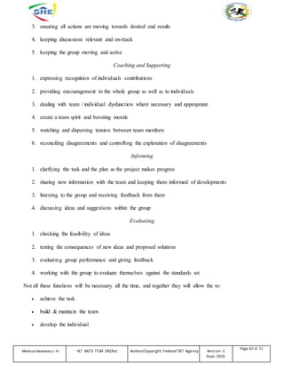 3. ensuring all actions are moving towards desired end results
4. keeping discussions relevant and on-track
5. keeping the group moving and active
Coaching and Supporting
1. expressing recognition of individuals contributions
2. providing encouragement to the whole group as well as to individuals
3. dealing with team / individual dysfunction where necessary and appropriate
4. create a team spirit and boosting morale
5. watching and dispersing tension between team members
6. reconciling disagreements and controlling the exploration of disagreements
Informing
1. clarifying the task and the plan as the project makes progress
2. sharing new information with the team and keeping them informed of developments
3. listening to the group and receiving feedback from them
4. discussing ideas and suggestions within the group
Evaluating
1. checking the feasibility of ideas
2. testing the consequences of new ideas and proposed solutions
3. evaluating group performance and giving feedback
4. working with the group to evaluate themselves against the standards set
Not all these functions will be necessary all the time, and together they will allow the to:
 achieve the task
 build & maintain the team
 develop the individual
Medicallaboratory L-III HLT MLT3 TTLM 0919v1 Author/Copyright: FederalTVET Agency Version -1
Sept. 2019
Page 67 of 71
 