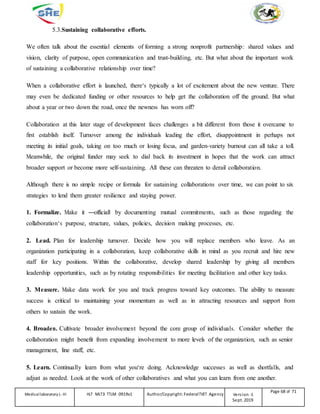 5.3.Sustaining collaborative efforts.
We often talk about the essential elements of forming a strong nonprofit partnership: shared values and
vision, clarity of purpose, open communication and trust-building, etc. But what about the important work
of sustaining a collaborative relationship over time?
When a collaborative effort is launched, there‘s typically a lot of excitement about the new venture. There
may even be dedicated funding or other resources to help get the collaboration off the ground. But what
about a year or two down the road, once the newness has worn off?
Collaboration at this later stage of development faces challenges a bit different from those it overcame to
first establish itself. Turnover among the individuals leading the effort, disappointment in perhaps not
meeting its initial goals, taking on too much or losing focus, and garden-variety burnout can all take a toll.
Meanwhile, the original funder may seek to dial back its investment in hopes that the work can attract
broader support or become more self-sustaining. All these can threaten to derail collaboration.
Although there is no simple recipe or formula for sustaining collaborations over time, we can point to six
strategies to lend them greater resilience and staying power.
1. Formalize. Make it ―official‖ by documenting mutual commitments, such as those regarding the
collaboration‘s purpose, structure, values, policies, decision making processes, etc.
2. Lead. Plan for leadership turnover. Decide how you will replace members who leave. As an
organization participating in a collaboration, keep collaborative skills in mind as you recruit and hire new
staff for key positions. Within the collaborative, develop shared leadership by giving all members
leadership opportunities, such as by rotating responsibilities for meeting facilitation and other key tasks.
3. Measure. Make data work for you and track progress toward key outcomes. The ability to measure
success is critical to maintaining your momentum as well as in attracting resources and support from
others to sustain the work.
4. Broaden. Cultivate broader involvement beyond the core group of individuals. Consider whether the
collaboration might benefit from expanding involvement to more levels of the organization, such as senior
management, line staff, etc.
5. Learn. Continually learn from what you‘re doing. Acknowledge successes as well as shortfalls, and
adjust as needed. Look at the work of other collaboratives and what you can learn from one another.
Medicallaboratory L-III HLT MLT3 TTLM 0919v1 Author/Copyright: FederalTVET Agency Version -1
Sept. 2019
Page 68 of 71
 