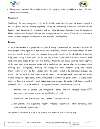 Management controls or directs people/resources in a group according to principles or values that have
already been established.
Management
Traditionally, the term "management" refers to the activities (and often the group of people) involved in
the four general functions: planning, organizing, leading and coordinating of resources. Note that the four
functions recur throughout the organization and are highly integrated. Emerging trends in management
include assertions that leading is different than managing and that the nature of how the four functions is
carried out must change to accommodate a "new paradigm" in management.
Leaders
At the commencement of a programme the leader is usually a person (such as a supervisor) to whom the
team members would report to in their natural work environment, however as the team matures and more
teams are formed it is good practice to encourage team members to take on the role of leader A supervisor
is by nature already a team leader, so the new role in teams is perceived as a natural extension which
needs some extra training for the new skills involved. Where the team leader is not the natural supervisor
of the work group, more extensive training will be needed and care must be taken not to threaten normal
reporting lines. Recognizing, discussing and dealing with team member‘s query and concerns
Quality control or QC: The ISO definition states that quality control is the operational techniques and
activities that are used to fulfill requirements for quality. This definition could imply that any activity
whether serving the improvement, control, management or assurance of quality could be a quality control
activity in short, is a process by which entities review and compare the quality of all factors involved in
production, service etc. to the standards. This approach places an emphasis on three aspects:
1. Elements such as controls, job management, defined and well managed processes,[1][2]
performance and integrity criteria, and identification of records
2. Competence, such as knowledge, skills, experience, and qualifications
3. Soft elements, such as personnel integrity, confidence, organizational culture, motivation, team
spirit, and quality relationships.
The quality of the outputs is at risk if any of these three aspects is deficient in any way.
Medicallaboratory L-III HLT MLT3 TTLM 0919v1 Author/Copyright: FederalTVET Agency Version -1
Sept. 2019
Page 7 of 71
 