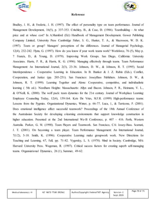 Reference
Bradley, J. H., & Frederic, J. H. (1997). The effect of personality type on team performance. Journal of
Management Development, 16(5), p. 337-353. Critchley, B., & Case, D. (1986). Teambuilding – At what
price and at whose cost? In A.Mumford (Ed.) Handbook of Management Development. Gower Publishing
Company Limited, University Press Cambridge Fisher, S. G., Hunter, T. A., & Macrosson, W. D. K.
(1997). Team or group? Managers' perceptions of the differences. Journal of Managerial Psychology,
12(4), 232-242. Flynn, G. (1997). How do you know if your work teams work? Workforce, 76 (5), May p.
7 Francis, D., & Young, D. (1979). Improving Work Groups. San Diego, California: University
Associates. Harris, P. R., & Harris, K. G. (1996). Managing effectively through teams. Team Performance
Management: An International Journal, 2(3), 23-36. Johnson, D. W., & Johnson, R. T. (1995). Social
Interdependence - Cooperative Learning in Education. In B. Bunker & J. Z. Rubin (Eds.), Conflict,
Cooperation, and Justice (pp. 205-251). San Francisco: JosseyBass Publishers. Johnson, D. W., &
Johnson, R. T. (1999). Learning Together and Alone: Cooperative, competitive, and individualistic
learning ( 5th ed.). Needham Heights: Massachusetts: Allyn and Bacon. Johnson, P. R., Heimann, V. L.,
& O'Neill, K. (2000). The wolf pack: team dynamics for the 21st century. Journal of Workplace Learning:
Employee Counseling Today, 12(4), 159-164. Kets De Vries, M.F.R. (1999) High-performance teams:
Lessons from the Pygmies. Organizational Dynamics, Winter, p. 66-77. Luca, J., & Tarricone, P. (2001).
Does emotional intelligence affect successful teamwork? Proceedings of the 18th Annual Conference of
the Australasian Society for developing e-learning environments that support knowledge construction in
higher education. Presented at the 2nd International We-B Conference, p. 407 – 416. Perth, Western
Australia. Parker, G. M. (1990). Team Players and Teamwork. San Francisco, CA: Jossey-Bass. Scarnati,
J. T. (2001). On becoming a team player. Team Performance Management: An International Journal,
7(1/2), 5-10. Smith, K. (1996). Cooperative Learning: make groupwork work. New Directions for
Teaching and Learning, 67, Fall, pp. 71-82. Vygotsky, L. S. (1978). Mind in Society. Cambridge, MA:
Harvard University Press. Wageman, R. (1997). Critical success factors for creating superb self-managing
teams. Organsiational Dynamics, 26 (1), Summer, 49-62.
Medicallaboratory L-III HLT MLT3 TTLM 0919v1 Author/Copyright: FederalTVET Agency Version -1
Sept. 2019
Page 70 of 71
 