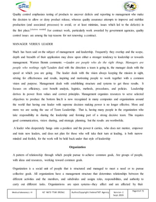 Quality control emphasizes testing of products to uncover defects and reporting to management who make
the decision to allow or deny product release, whereas quality assurance attempts to improve and stabilize
production (and associated processes) to avoid, or at least minimize, issues which led to the defect(s) in
the first place.[citation needed]
For contract work, particularly work awarded by government agencies, quality
control issues are among the top reasons for not renewing a contract.
MANAGER VERSUS LEADER
Much has been said on the subject of management and leadership. Frequently they overlap and the scope,
depth and breadth of their application may draw upon either a stronger tendency to leadership or towards
management. Warren Bennis comments: ―Leaders are people who do the right things. Managers are
people who nothings right”Leaders deal with the direction a team is going in, the manager deals with the
speed at which you are going. The leader deals with the vision always keeping the mission in sight,
striving for effectiveness and results, inspiring and motivating people to work together with a common
vision and purpose. Management deals with establishing structure and systems to get those results. It
focuses on efficiency, cost benefit analysis, logistics, methods, procedures, and policies. Leadership
derives its power from values and correct principles. Management organizes resources to serve selected
objectives to produce the bottom line.It is now recognized in many companies and organizations around
the world that having one leader with supreme decision making power is no longer effective. More and
more we are seeing the use of Team Leadership. That is, having many people in the organization who
take responsibility in sharing the leadership and forming part of a strong decisive team. This requires
good communication, vision sharing, and strategic planning, but the results are worthwhile.
A leader who desperately hangs onto a position and the power it carries, who does not mentor, empower
and train new leaders, and does not plan for those who will take their turn at leading, is both narrow
minded and foolish, for the work will be held back under that style of leadership
Organization
A pattern of relationship through which people pursue to achieve common goals, Are groups of people,
with ideas and resources, working toward common goals.
Organization is a social unit of people that is structured and managed to meet a need or to pursue
collective goals. All organizations have a management structure that determines relationships between the
different activities and the members, and subdivides and assigns roles, responsibilities, and authority to
carry out different tasks. Organizations are open systems--they affect and are affected by their
Medicallaboratory L-III HLT MLT3 TTLM 0919v1 Author/Copyright: FederalTVET Agency Version -1
Sept. 2019
Page 8 of 71
 