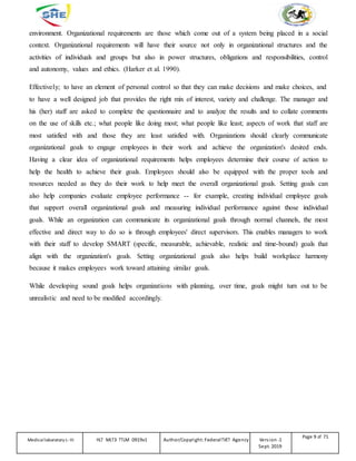 environment. Organizational requirements are those which come out of a system being placed in a social
context. Organizational requirements will have their source not only in organizational structures and the
activities of individuals and groups but also in power structures, obligations and responsibilities, control
and autonomy, values and ethics. (Harker et al. 1990).
Effectively; to have an element of personal control so that they can make decisions and make choices, and
to have a well designed job that provides the right mix of interest, variety and challenge. The manager and
his (her) staff are asked to complete the questionnaire and to analyze the results and to collate comments
on the use of skills etc.; what people like doing most; what people like least; aspects of work that staff are
most satisfied with and those they are least satisfied with. Organizations should clearly communicate
organizational goals to engage employees in their work and achieve the organization's desired ends.
Having a clear idea of organizational requirements helps employees determine their course of action to
help the health to achieve their goals. Employees should also be equipped with the proper tools and
resources needed as they do their work to help meet the overall organizational goals. Setting goals can
also help companies evaluate employee performance -- for example, creating individual employee goals
that support overall organizational goals and measuring individual performance against those individual
goals. While an organization can communicate its organizational goals through normal channels, the most
effective and direct way to do so is through employees' direct supervisors. This enables managers to work
with their staff to develop SMART (specific, measurable, achievable, realistic and time-bound) goals that
align with the organization's goals. Setting organizational goals also helps build workplace harmony
because it makes employees work toward attaining similar goals.
While developing sound goals helps organizations with planning, over time, goals might turn out to be
unrealistic and need to be modified accordingly.
Medicallaboratory L-III HLT MLT3 TTLM 0919v1 Author/Copyright: FederalTVET Agency Version -1
Sept. 2019
Page 9 of 71
 