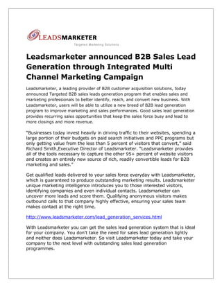 Leadsmarketer announced B2B Sales Lead
Generation through Integrated Multi
Channel Marketing Campaign
Leadsmarketer, a leading provider of B2B customer acquisition solutions, today
announced Targeted B2B sales leads generation program that enables sales and
marketing professionals to better identify, reach, and convert new business. With
Leadsmarketer, users will be able to utilize a new breed of B2B lead generation
program to improve marketing and sales performances. Good sales lead generation
provides recurring sales opportunities that keep the sales force busy and lead to
more closings and more revenue.

“Businesses today invest heavily in driving traffic to their websites, spending a
large portion of their budgets on paid search initiatives and PPC programs but
only getting value from the less than 5 percent of visitors that convert,” said
Richard Smith,Executive Director of Leadsmarketer. “Leadsmarketer provides
all of the tools necessary to capture the other 95+ percent of website visitors
and creates an entirely new source of rich, readily convertible leads for B2B
marketing and sales.”

Get qualified leads delivered to your sales force everyday with Leadsmarketer,
which is guaranteed to produce outstanding marketing results. Leadsmarketer
unique marketing intelligence introduces you to those interested visitors,
identifying companies and even individual contacts. Leadsmarketer can
uncover more leads and score them. Qualifying anonymous visitors makes
outbound calls to that company highly effective, ensuring your sales team
makes contact at the right time.

http://www.leadsmarketer.com/lead_generation_services.html

With Leadsmarketer you can get the sales lead generation system that is ideal
for your company. You don’t take the need for sales lead generation lightly
and neither does Leadsmarketer. So visit Leadsmarketer today and take your
company to the next level with outstanding sales lead generation
programmes.
 