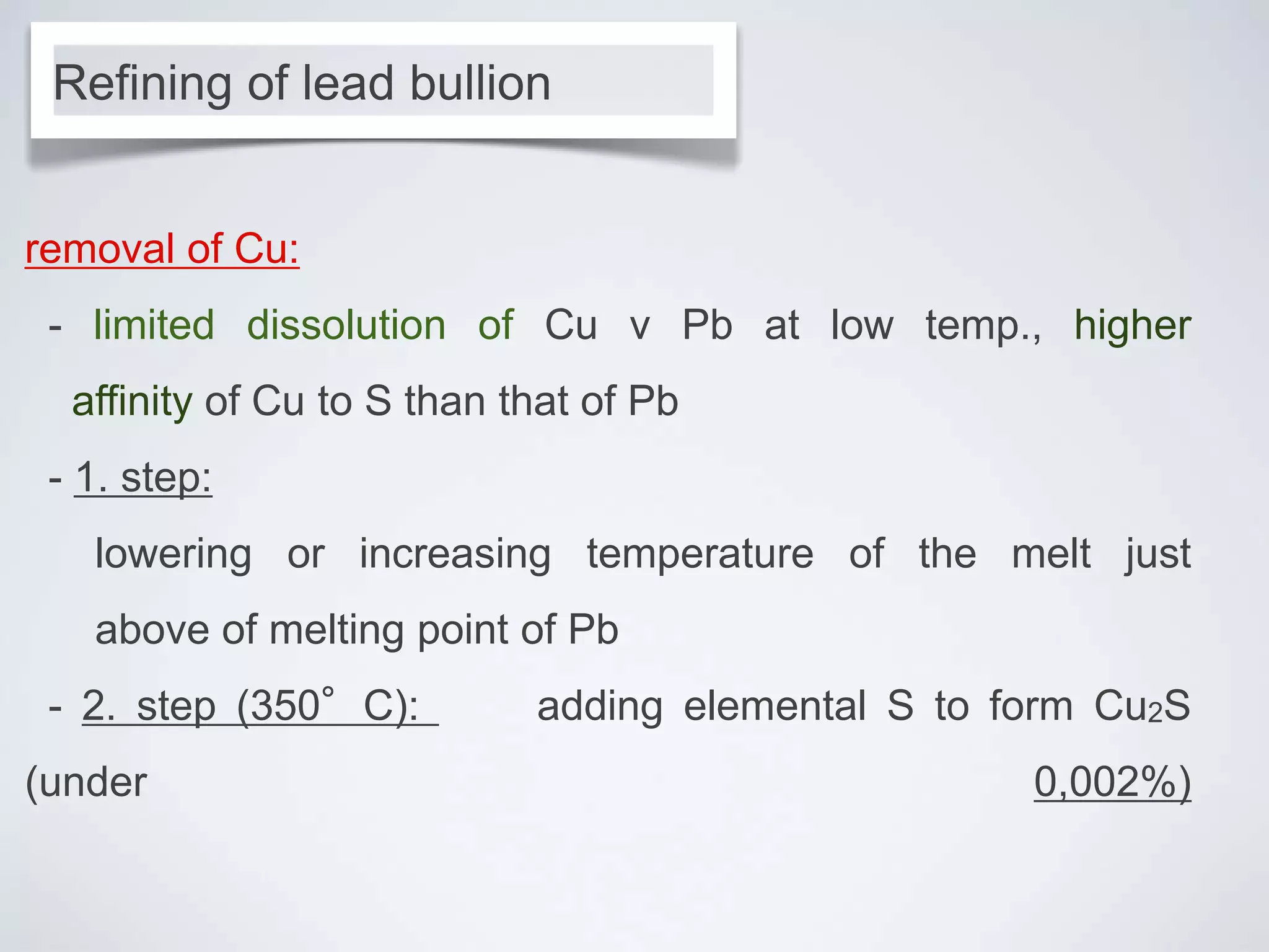 removal of Cu:
- limited dissolution of Cu v Pb at low temp., higher
affinity of Cu to S than that of Pb
- 1. step:
lowering or increasing temperature of the melt just
above of melting point of Pb
- 2. step (350°C): adding elemental S to form Cu2S
(under 0,002%)
Refining of lead bullion
 