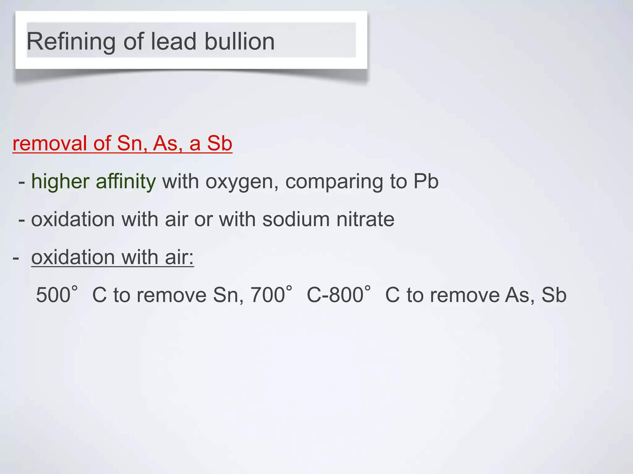 removal of Sn, As, a Sb
- higher affinity with oxygen, comparing to Pb
- oxidation with air or with sodium nitrate
- oxidation with air:
500°C to remove Sn, 700°C-800°C to remove As, Sb
Refining of lead bullion
 